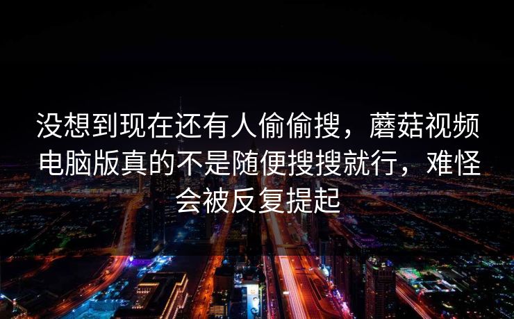 没想到现在还有人偷偷搜，蘑菇视频电脑版真的不是随便搜搜就行，难怪会被反复提起