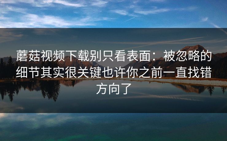 蘑菇视频下载别只看表面：被忽略的细节其实很关键也许你之前一直找错方向了