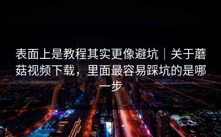 表面上是教程其实更像避坑｜关于蘑菇视频下载，里面最容易踩坑的是哪一步