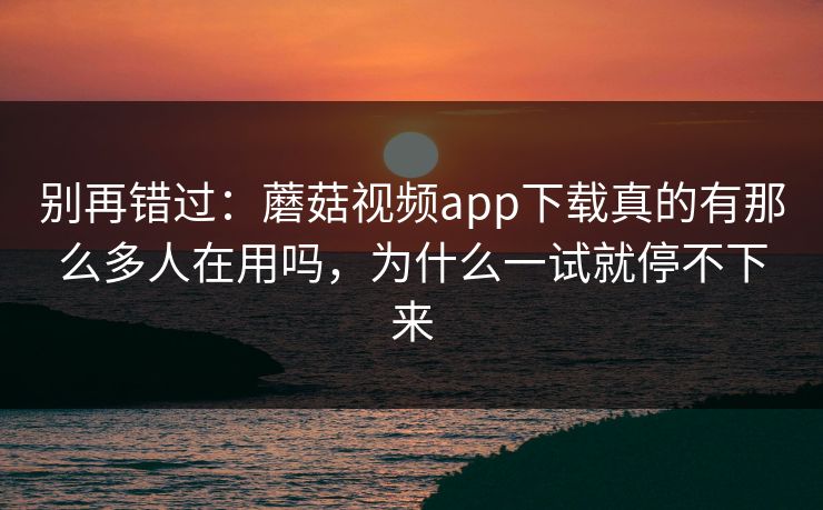 别再错过：蘑菇视频app下载真的有那么多人在用吗，为什么一试就停不下来