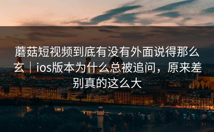 蘑菇短视频到底有没有外面说得那么玄｜ios版本为什么总被追问，原来差别真的这么大