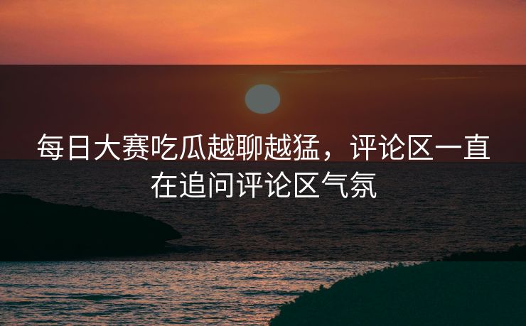 每日大赛吃瓜越聊越猛，评论区一直在追问评论区气氛