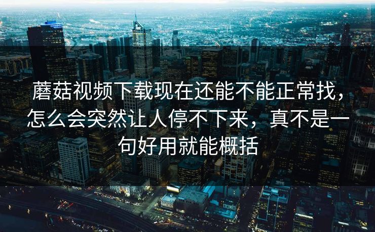 蘑菇视频下载现在还能不能正常找，怎么会突然让人停不下来，真不是一句好用就能概括