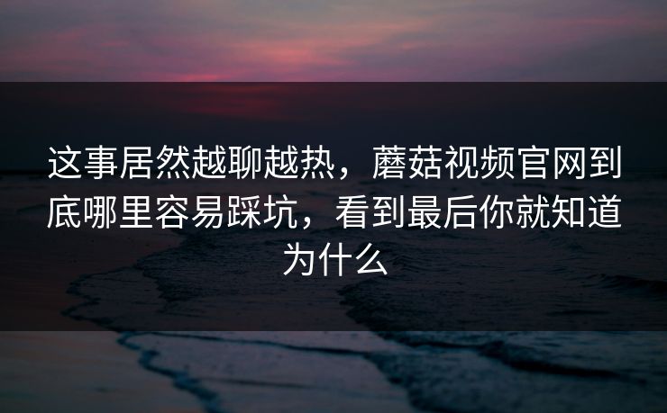 这事居然越聊越热，蘑菇视频官网到底哪里容易踩坑，看到最后你就知道为什么
