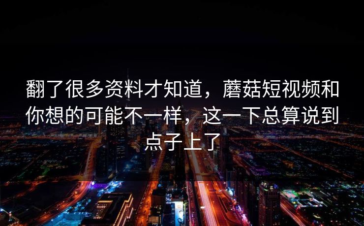 翻了很多资料才知道，蘑菇短视频和你想的可能不一样，这一下总算说到点子上了