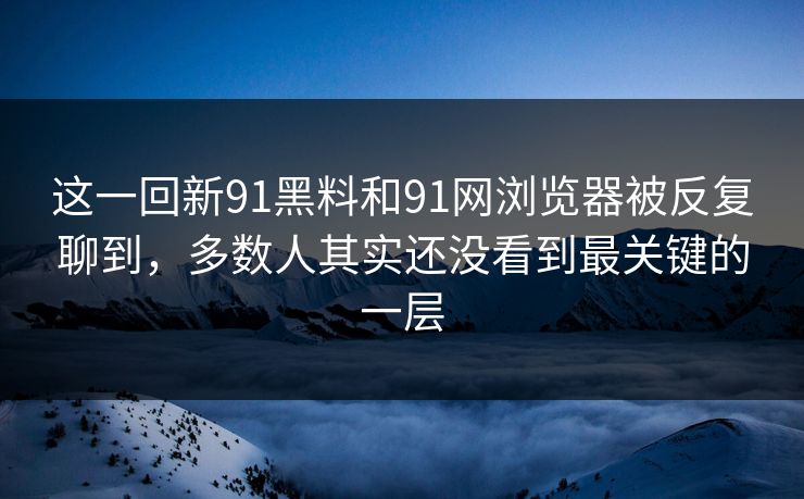 这一回新91黑料和91网浏览器被反复聊到，多数人其实还没看到最关键的一层