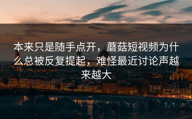 本来只是随手点开，蘑菇短视频为什么总被反复提起，难怪最近讨论声越来越大