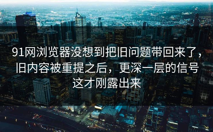 91网浏览器没想到把旧问题带回来了，旧内容被重提之后，更深一层的信号这才刚露出来