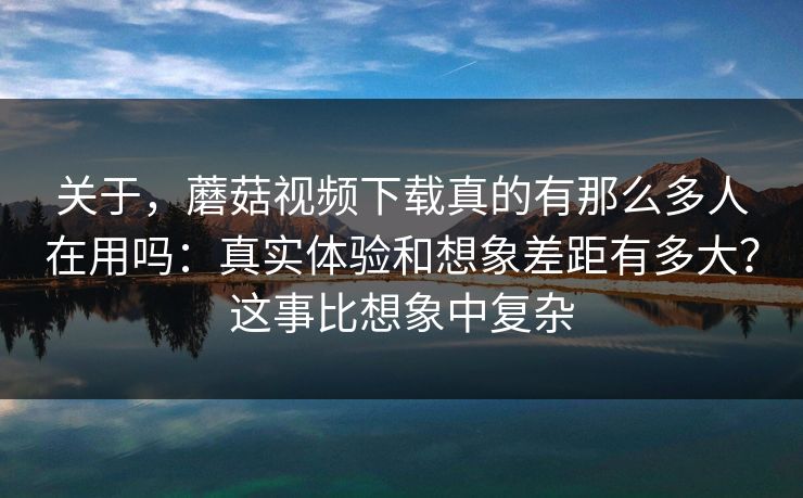 关于，蘑菇视频下载真的有那么多人在用吗：真实体验和想象差距有多大？这事比想象中复杂