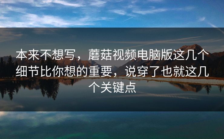 本来不想写，蘑菇视频电脑版这几个细节比你想的重要，说穿了也就这几个关键点