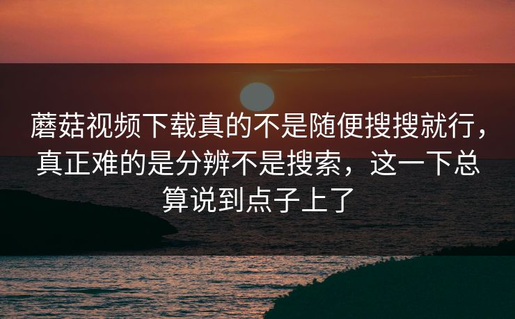 蘑菇视频下载真的不是随便搜搜就行，真正难的是分辨不是搜索，这一下总算说到点子上了