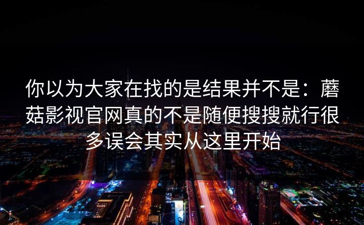 你以为大家在找的是结果并不是：蘑菇影视官网真的不是随便搜搜就行很多误会其实从这里开始