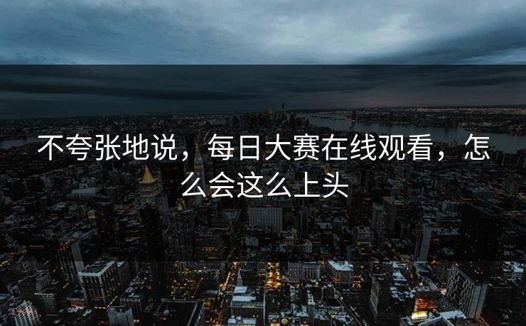 不夸张地说，每日大赛在线观看，怎么会这么上头