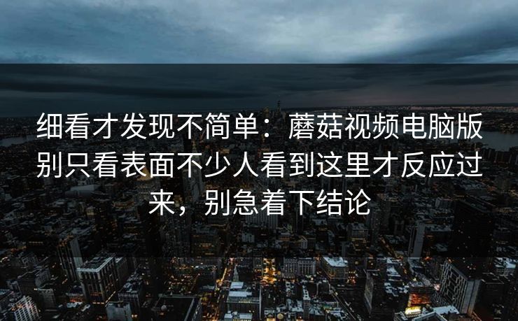 细看才发现不简单：蘑菇视频电脑版别只看表面不少人看到这里才反应过来，别急着下结论