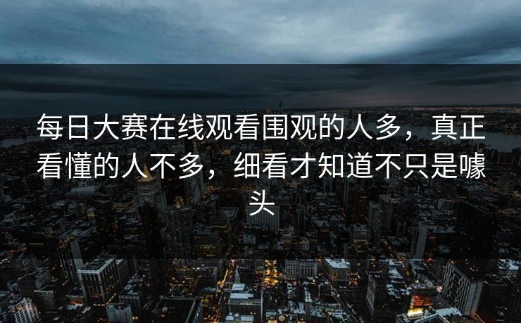 每日大赛在线观看围观的人多，真正看懂的人不多，细看才知道不只是噱头