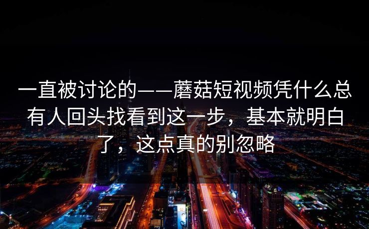 一直被讨论的——蘑菇短视频凭什么总有人回头找看到这一步，基本就明白了，这点真的别忽略