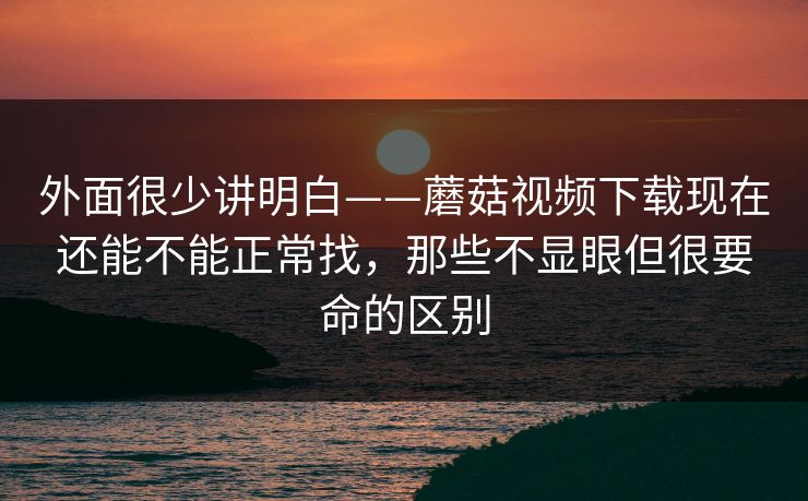 外面很少讲明白——蘑菇视频下载现在还能不能正常找，那些不显眼但很要命的区别