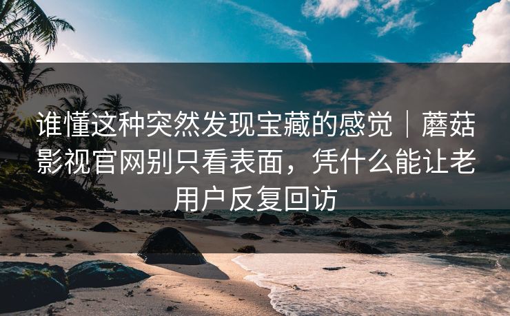 谁懂这种突然发现宝藏的感觉｜蘑菇影视官网别只看表面，凭什么能让老用户反复回访