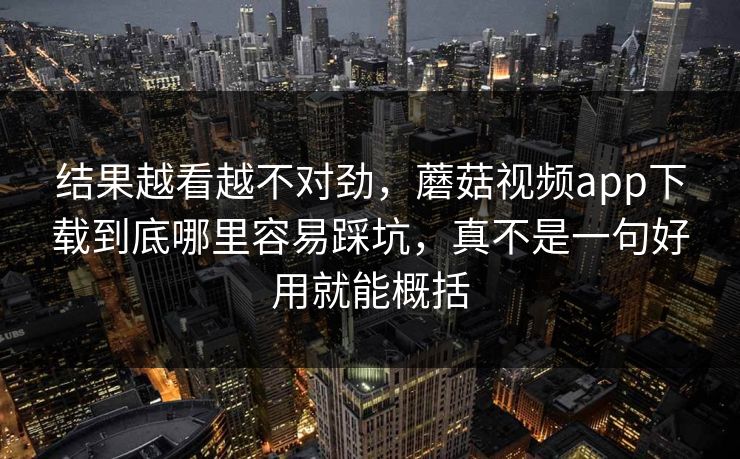 结果越看越不对劲，蘑菇视频app下载到底哪里容易踩坑，真不是一句好用就能概括