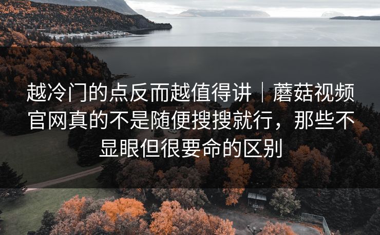 越冷门的点反而越值得讲｜蘑菇视频官网真的不是随便搜搜就行，那些不显眼但很要命的区别