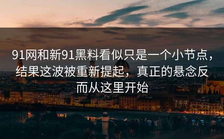 91网和新91黑料看似只是一个小节点，结果这波被重新提起，真正的悬念反而从这里开始