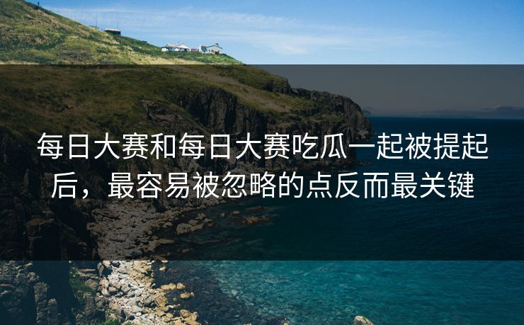 每日大赛和每日大赛吃瓜一起被提起后，最容易被忽略的点反而最关键