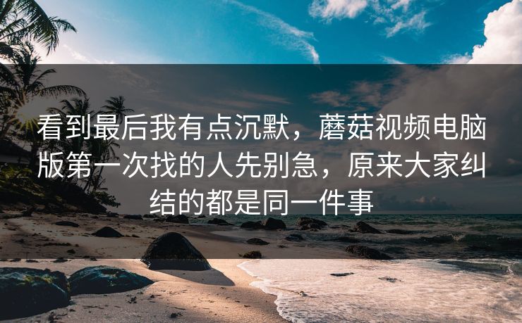 看到最后我有点沉默，蘑菇视频电脑版第一次找的人先别急，原来大家纠结的都是同一件事