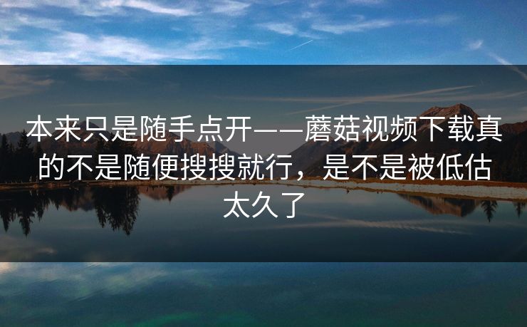 本来只是随手点开——蘑菇视频下载真的不是随便搜搜就行，是不是被低估太久了