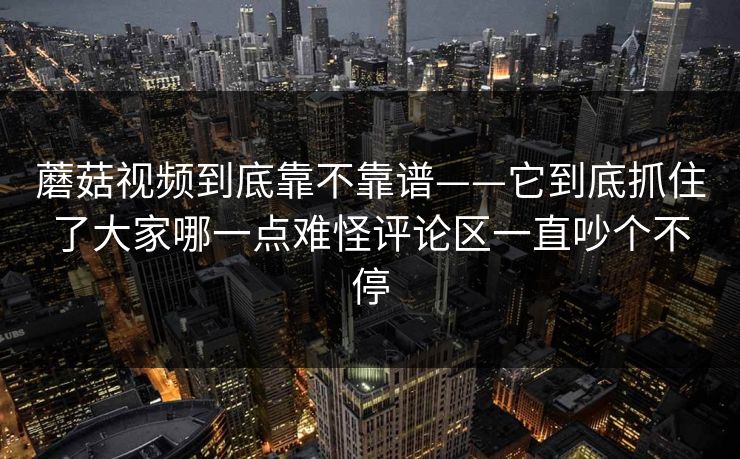 蘑菇视频到底靠不靠谱——它到底抓住了大家哪一点难怪评论区一直吵个不停