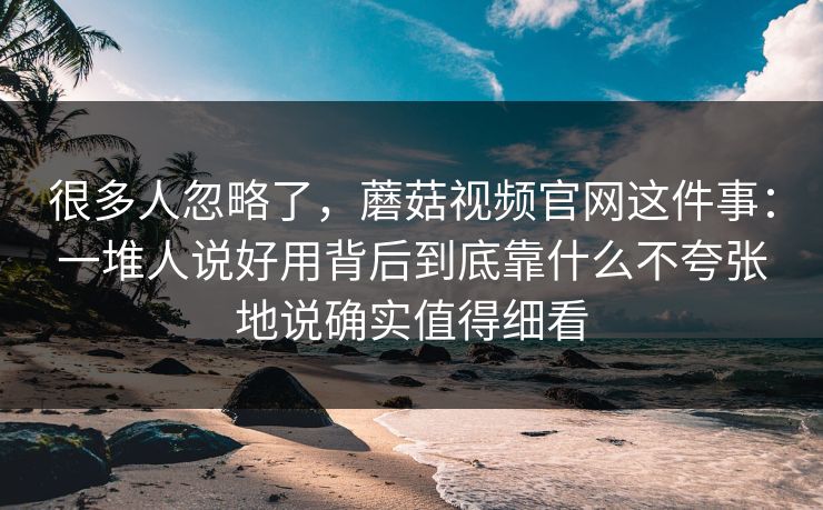 很多人忽略了，蘑菇视频官网这件事：一堆人说好用背后到底靠什么不夸张地说确实值得细看