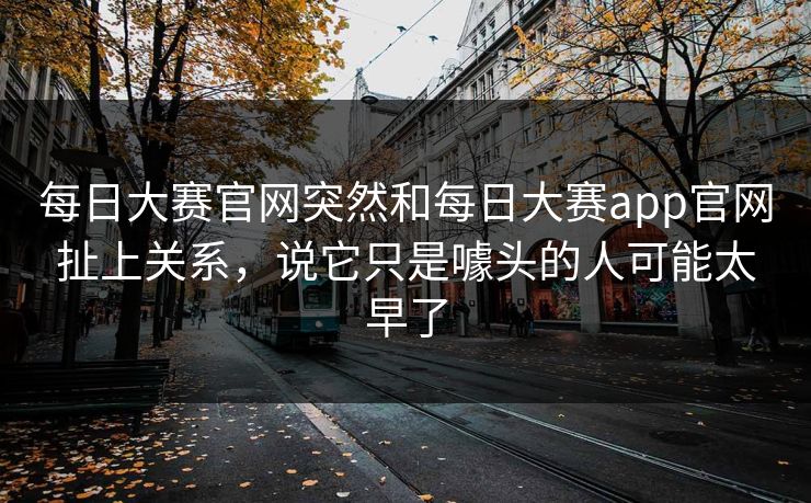 每日大赛官网突然和每日大赛app官网扯上关系，说它只是噱头的人可能太早了