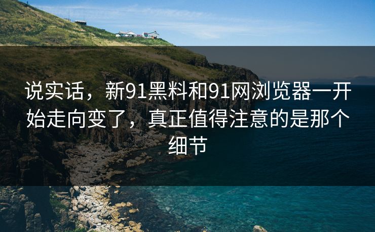 说实话，新91黑料和91网浏览器一开始走向变了，真正值得注意的是那个细节