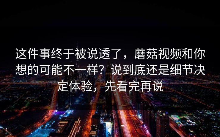 这件事终于被说透了，蘑菇视频和你想的可能不一样？说到底还是细节决定体验，先看完再说