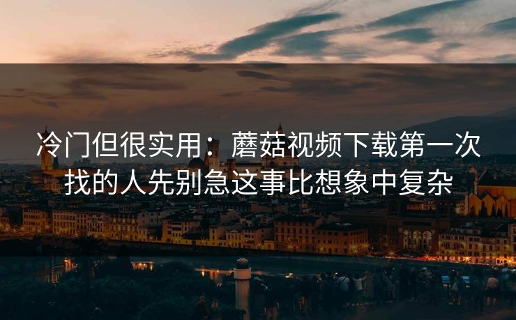 冷门但很实用：蘑菇视频下载第一次找的人先别急这事比想象中复杂