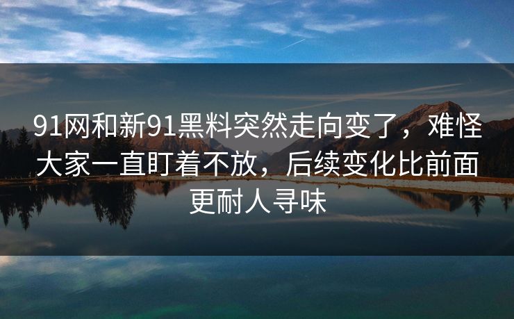 91网和新91黑料突然走向变了，难怪大家一直盯着不放，后续变化比前面更耐人寻味