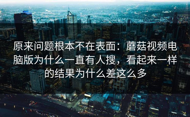 原来问题根本不在表面：蘑菇视频电脑版为什么一直有人搜，看起来一样的结果为什么差这么多