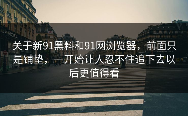 关于新91黑料和91网浏览器，前面只是铺垫，一开始让人忍不住追下去以后更值得看