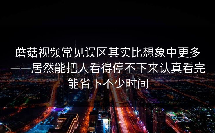 蘑菇视频常见误区其实比想象中更多——居然能把人看得停不下来认真看完能省下不少时间