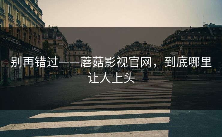 别再错过——蘑菇影视官网，到底哪里让人上头