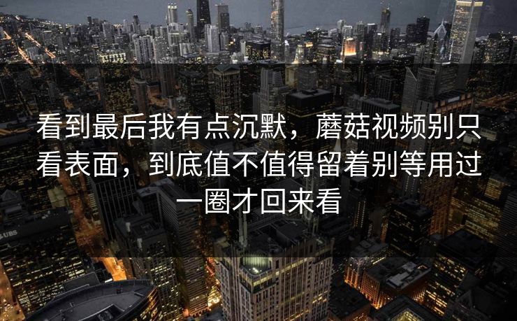 看到最后我有点沉默，蘑菇视频别只看表面，到底值不值得留着别等用过一圈才回来看