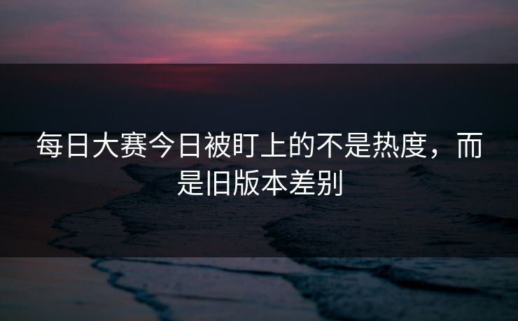 每日大赛今日被盯上的不是热度，而是旧版本差别