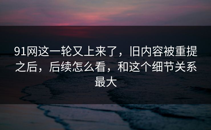 91网这一轮又上来了，旧内容被重提之后，后续怎么看，和这个细节关系最大