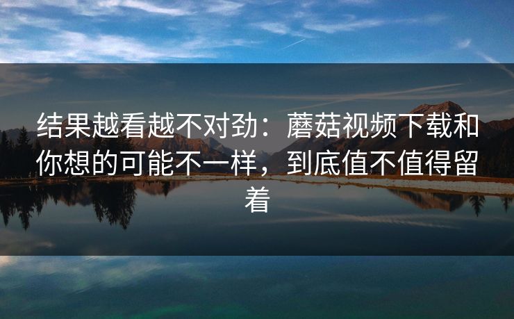 结果越看越不对劲：蘑菇视频下载和你想的可能不一样，到底值不值得留着