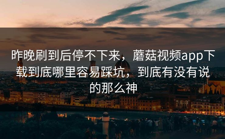 昨晚刷到后停不下来，蘑菇视频app下载到底哪里容易踩坑，到底有没有说的那么神