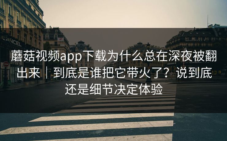 蘑菇视频app下载为什么总在深夜被翻出来｜到底是谁把它带火了？说到底还是细节决定体验