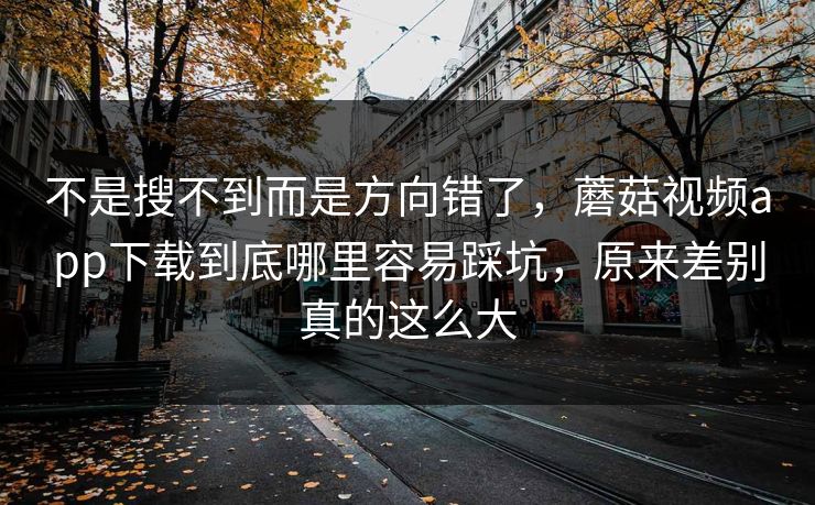 不是搜不到而是方向错了，蘑菇视频app下载到底哪里容易踩坑，原来差别真的这么大