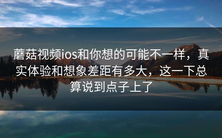 蘑菇视频ios和你想的可能不一样，真实体验和想象差距有多大，这一下总算说到点子上了