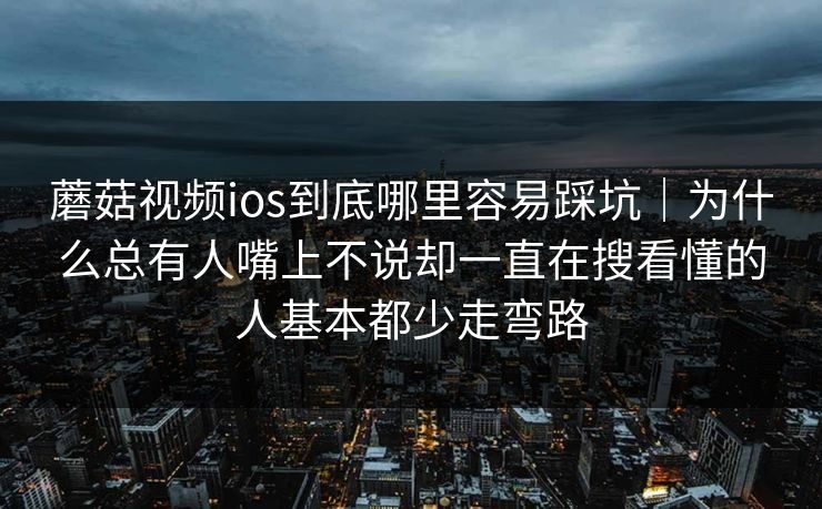 蘑菇视频ios到底哪里容易踩坑｜为什么总有人嘴上不说却一直在搜看懂的人基本都少走弯路