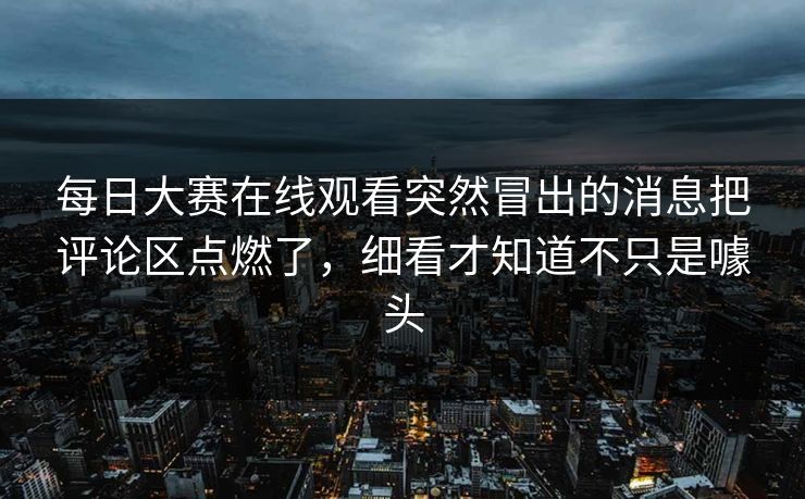 每日大赛在线观看突然冒出的消息把评论区点燃了，细看才知道不只是噱头