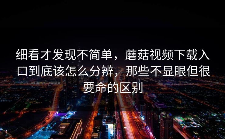 细看才发现不简单，蘑菇视频下载入口到底该怎么分辨，那些不显眼但很要命的区别